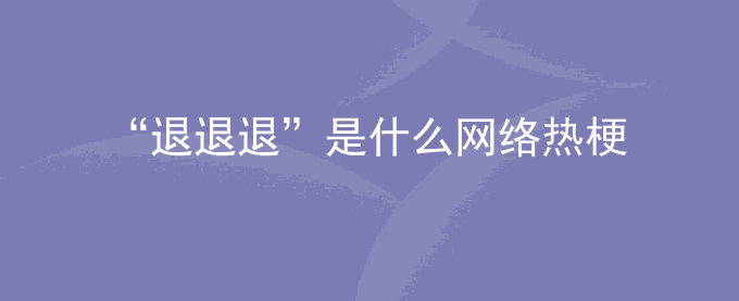 流行语“退退退”是什么网络热梗