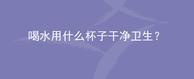 喝水用什么杯子干净卫生？