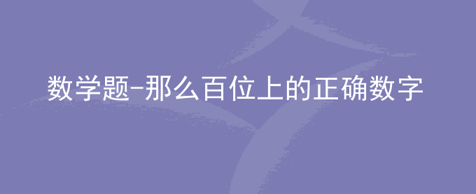 数学题-那么百位上的正确数字应是多少？