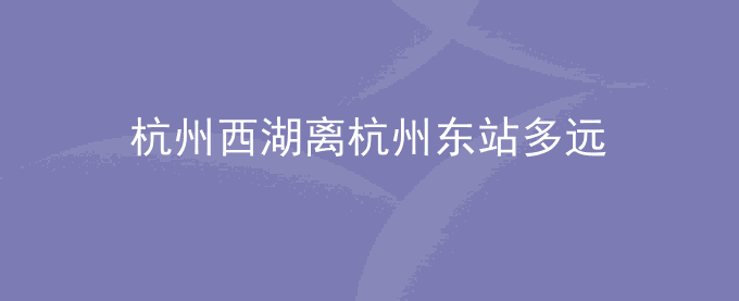 杭州西湖离杭州东站多远