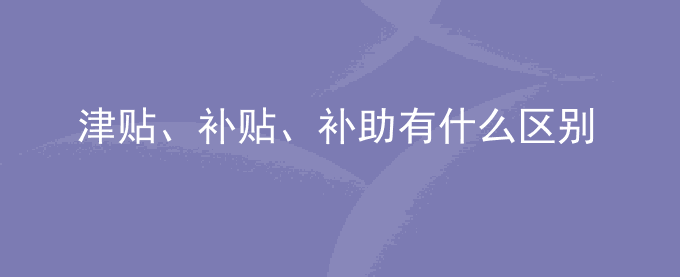 单位发的津贴、补贴、补助有什么区别？