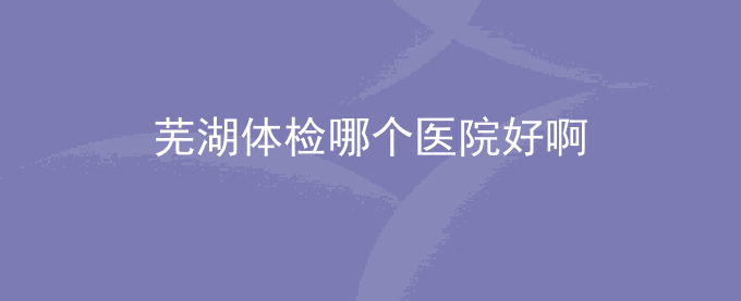 芜湖体检哪个医院好啊