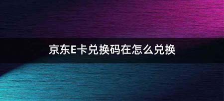 京东E卡兑换码在怎么兑换