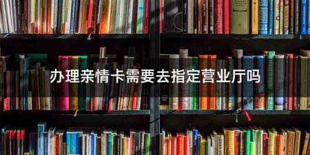 办理亲情卡需要去指定营业厅吗