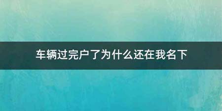 车辆过完户了为什么还在我名下