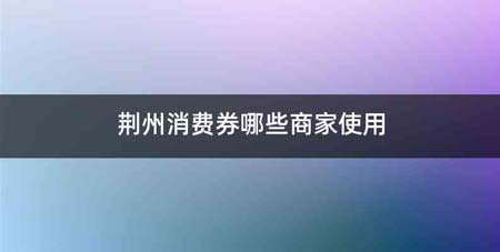 荆州消费券哪些商家使用
