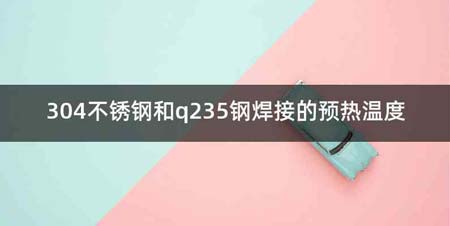 304不锈钢和q235钢焊接的预热温度