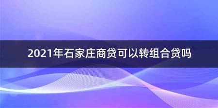 2021年石家庄商贷可以转组合贷吗