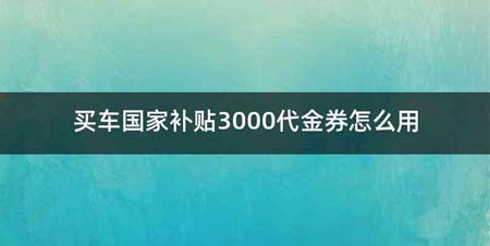 买车国家补贴3000代金券怎么用