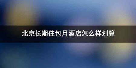 北京长期住包月酒店怎么样划算