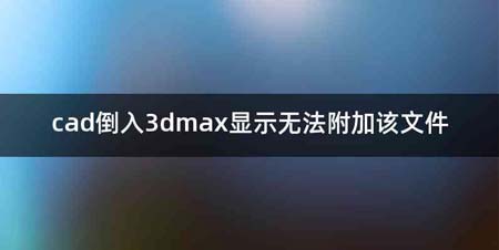cad倒入3dmax显示无法附加该文件