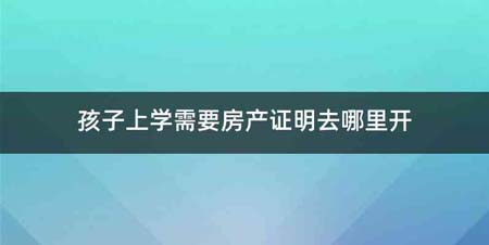 孩子上学需要房产证明去哪里开