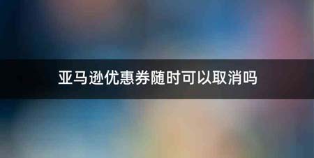 亚马逊优惠券随时可以取消吗