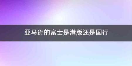 亚马逊的富士是港版还是国行